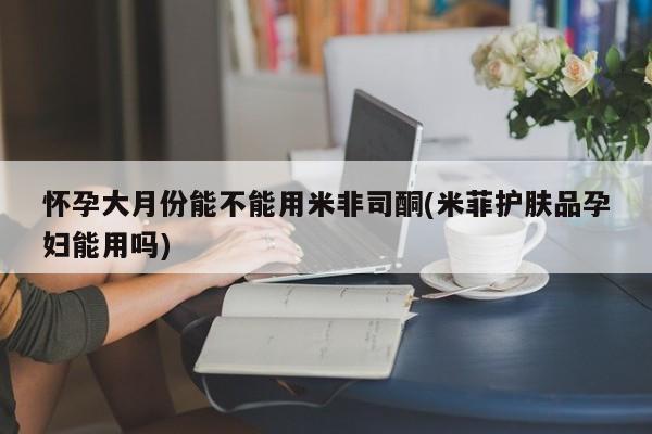 卖正品米非米索购买微信怀孕大月份能不能用米非司酮(米菲护肤品孕妇能用吗)